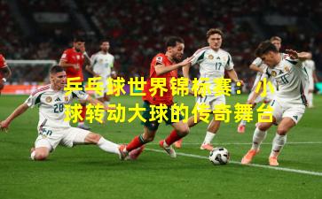 乒乓球世界锦标赛：小球转动大球的传奇舞台