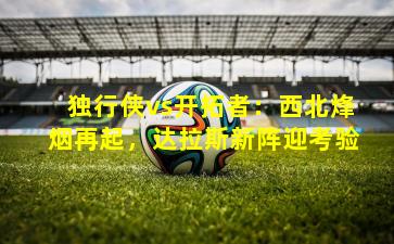 独行侠vs开拓者：西北烽烟再起，达拉斯新阵迎考验