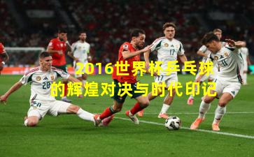 2016世界杯乒乓球的辉煌对决与时代印记