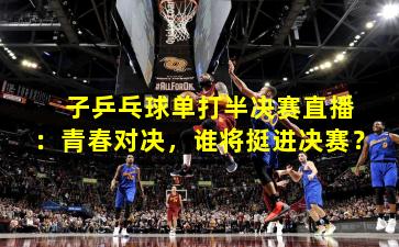 子乒乓球单打半决赛直播:青春对决,谁将挺进决赛?