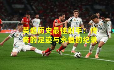 英超历史最佳射手：传奇的足迹与永恒的纪录