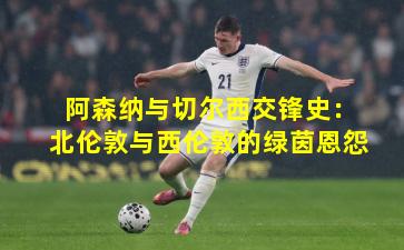 阿森纳与切尔西交锋史：北伦敦与西伦敦的绿茵恩怨