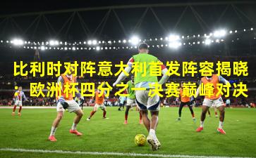 比利时对阵意大利首发阵容揭晓：欧洲杯四分之一决赛巅峰对决