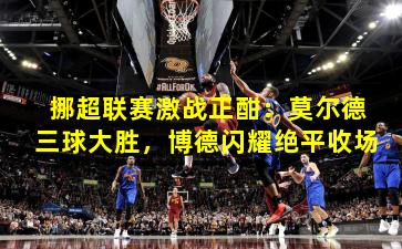 挪超联赛激战正酣：莫尔德三球大胜，博德闪耀绝平收场