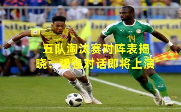 五队淘汰赛对阵表揭晓：强强对话即将上演